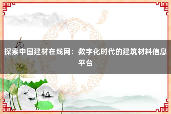 探索中国建材在线网：数字化时代的建筑材料信息平台